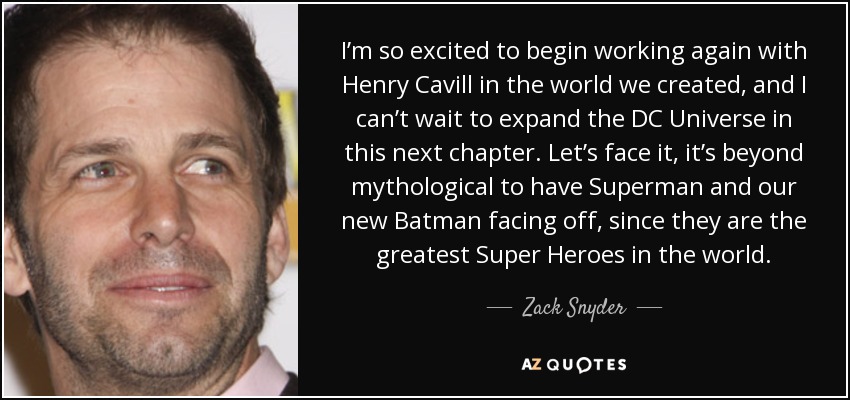 I’m so excited to begin working again with Henry Cavill in the world we created, and I can’t wait to expand the DC Universe in this next chapter. Let’s face it, it’s beyond mythological to have Superman and our new Batman facing off, since they are the greatest Super Heroes in the world. - Zack Snyder