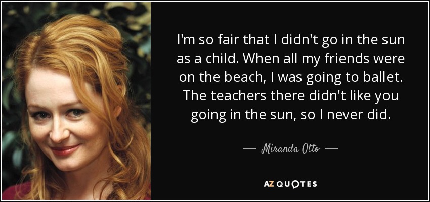 I'm so fair that I didn't go in the sun as a child. When all my friends were on the beach, I was going to ballet. The teachers there didn't like you going in the sun, so I never did. - Miranda Otto