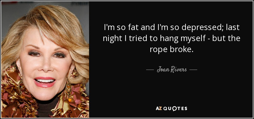I'm so fat and I'm so depressed; last night I tried to hang myself - but the rope broke. - Joan Rivers
