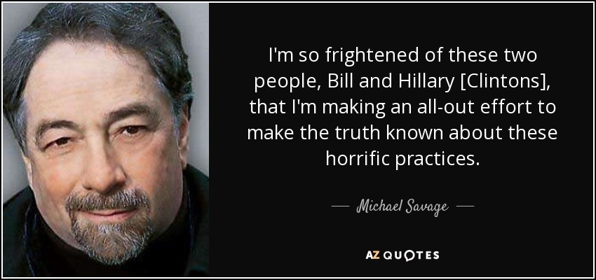 I'm so frightened of these two people, Bill and Hillary [Clintons], that I'm making an all-out effort to make the truth known about these horrific practices. - Michael Savage