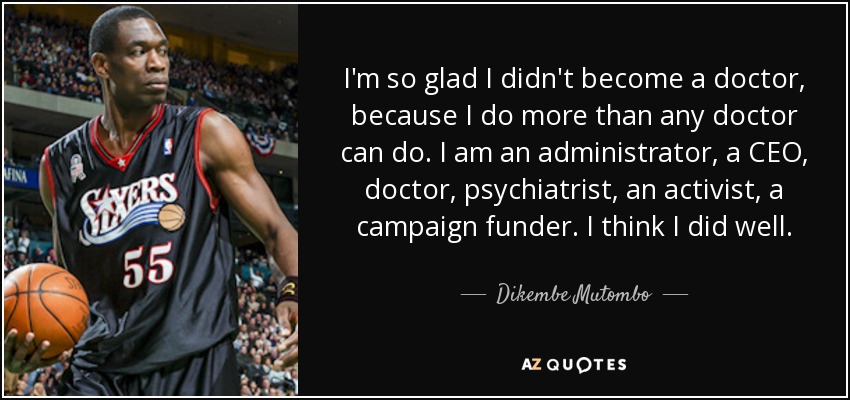 I'm so glad I didn't become a doctor, because I do more than any doctor can do. I am an administrator, a CEO, doctor, psychiatrist, an activist, a campaign funder. I think I did well. - Dikembe Mutombo