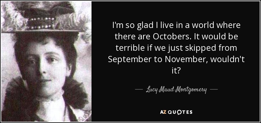 I'm so glad I live in a world where there are Octobers. It would be terrible if we just skipped from September to November, wouldn't it? - Lucy Maud Montgomery