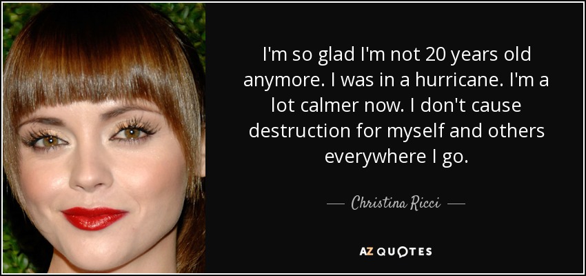 I'm so glad I'm not 20 years old anymore. I was in a hurricane. I'm a lot calmer now. I don't cause destruction for myself and others everywhere I go. - Christina Ricci