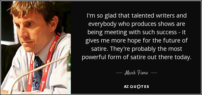 I'm so glad that talented writers and everybody who produces shows are being meeting with such success - it gives me more hope for the future of satire. They're probably the most powerful form of satire out there today. - Mark Fiore