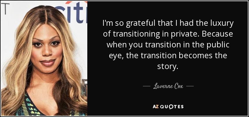 I'm so grateful that I had the luxury of transitioning in private. Because when you transition in the public eye, the transition becomes the story. - Laverne Cox