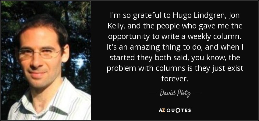 I'm so grateful to Hugo Lindgren, Jon Kelly, and the people who gave me the opportunity to write a weekly column. It's an amazing thing to do, and when I started they both said, you know, the problem with columns is they just exist forever. - David Plotz