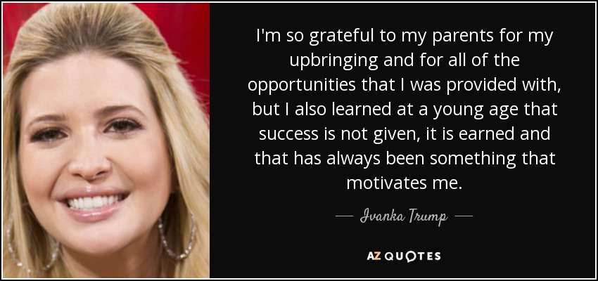 I'm so grateful to my parents for my upbringing and for all of the opportunities that I was provided with, but I also learned at a young age that success is not given, it is earned and that has always been something that motivates me. - Ivanka Trump