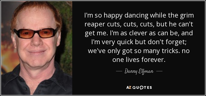 I'm so happy dancing while the grim reaper cuts, cuts, cuts, but he can't get me. I'm as clever as can be, and I'm very quick but don't forget; we've only got so many tricks. no one lives forever. - Danny Elfman