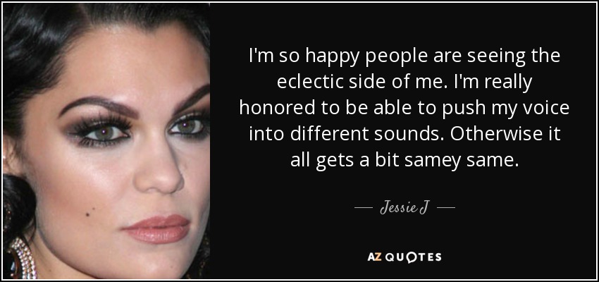 I'm so happy people are seeing the eclectic side of me. I'm really honored to be able to push my voice into different sounds. Otherwise it all gets a bit samey same. - Jessie J