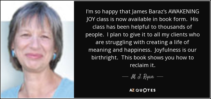 I'm so happy that James Baraz's AWAKENING JOY class is now available in book form. His class has been helpful to thousands of people. I plan to give it to all my clients who are struggling with creating a life of meaning and happiness. Joyfulness is our birthright. This book shows you how to reclaim it. - M. J. Ryan