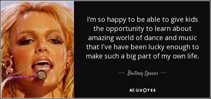 I'm so happy to be able to give kids the opportunity to learn about amazing world of dance and music that I've have been lucky enough to make such a big part of my own life. - Britney Spears