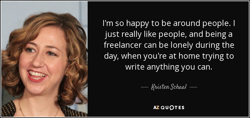 I'm so happy to be around people. I just really like people, and being a freelancer can be lonely during the day, when you're at home trying to write anything you can. - Kristen Schaal