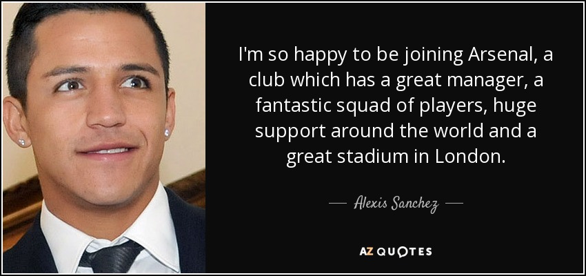 I'm so happy to be joining Arsenal, a club which has a great manager, a fantastic squad of players, huge support around the world and a great stadium in London. - Alexis Sanchez