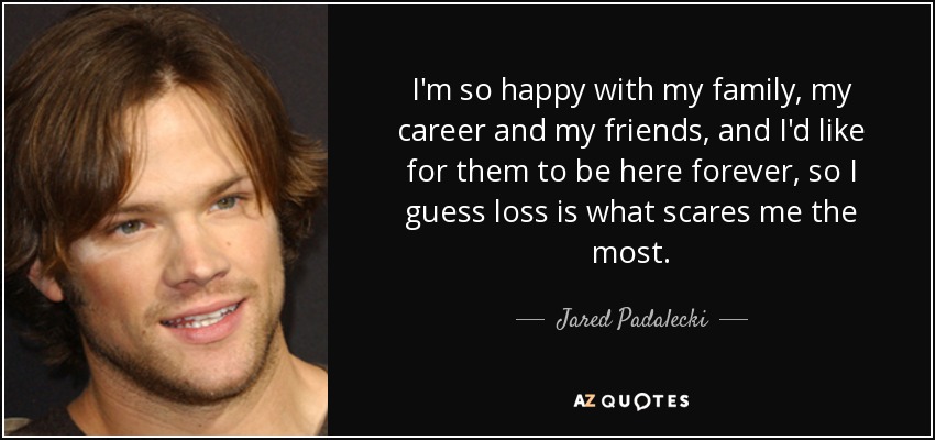 I'm so happy with my family, my career and my friends, and I'd like for them to be here forever, so I guess loss is what scares me the most. - Jared Padalecki