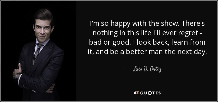 I'm so happy with the show. There's nothing in this life I'll ever regret - bad or good. I look back, learn from it, and be a better man the next day. - Luis D. Ortiz