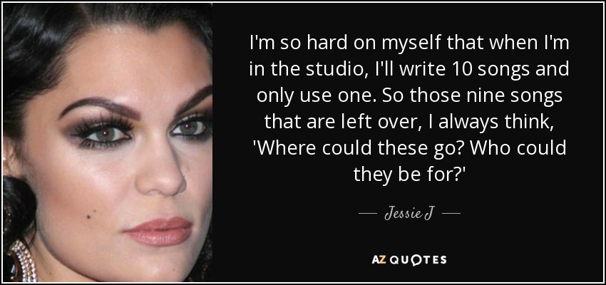 I'm so hard on myself that when I'm in the studio, I'll write 10 songs and only use one. So those nine songs that are left over, I always think, 'Where could these go? Who could they be for?' - Jessie J