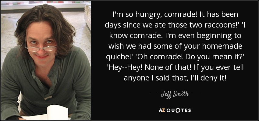 I'm so hungry, comrade! It has been days since we ate those two raccoons!' 'I know comrade. I'm even beginning to wish we had some of your homemade quiche!' 'Oh comrade! Do you mean it?' 'Hey--Hey! None of that! If you ever tell anyone I said that, I'll deny it! - Jeff Smith