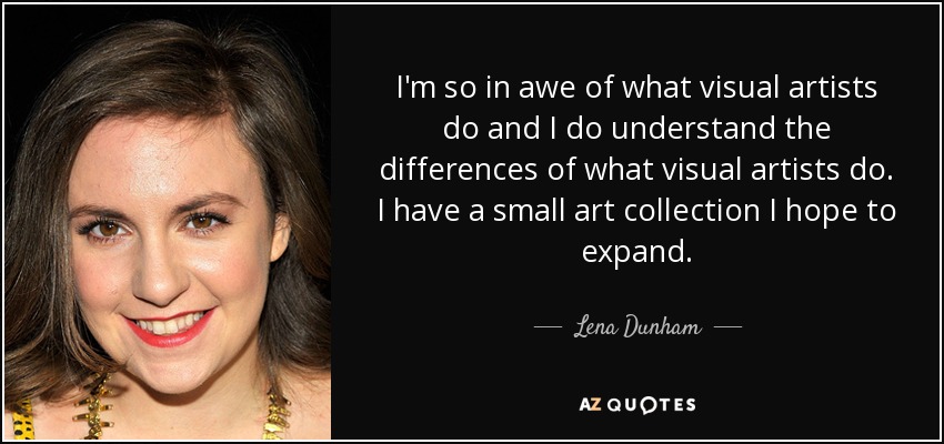 I'm so in awe of what visual artists do and I do understand the differences of what visual artists do. I have a small art collection I hope to expand. - Lena Dunham