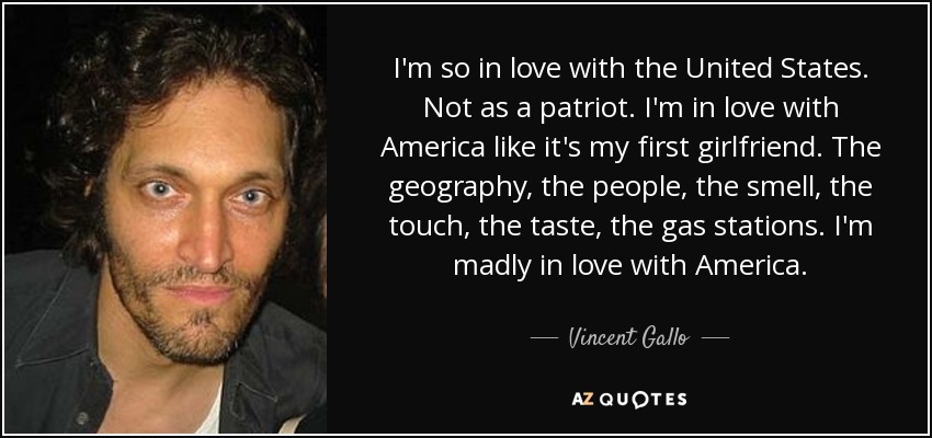 I'm so in love with the United States. Not as a patriot. I'm in love with America like it's my first girlfriend. The geography, the people, the smell, the touch, the taste, the gas stations. I'm madly in love with America. - Vincent Gallo