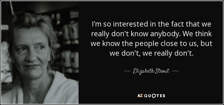 I'm so interested in the fact that we really don't know anybody. We think we know the people close to us, but we don't, we really don't. - Elizabeth Strout