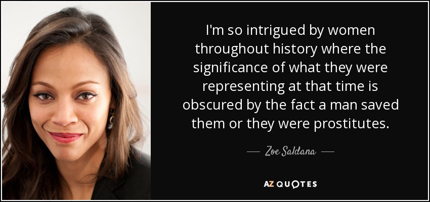 I'm so intrigued by women throughout history where the significance of what they were representing at that time is obscured by the fact a man saved them or they were prostitutes. - Zoe Saldana