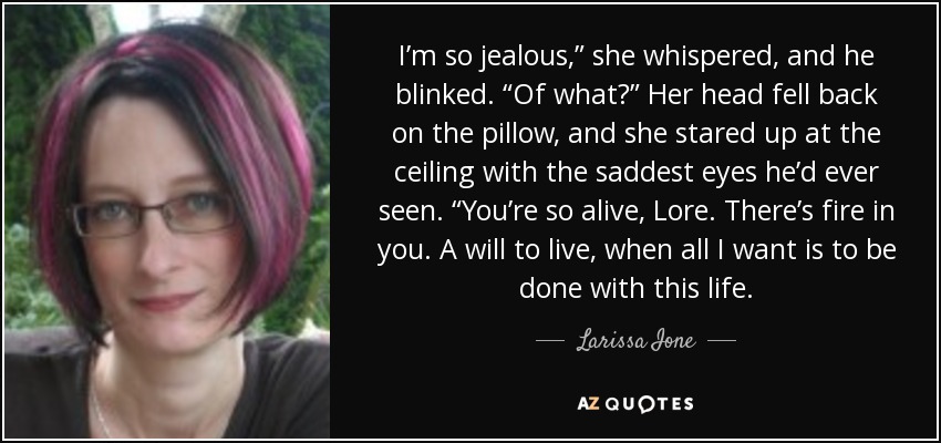 I’m so jealous,” she whispered, and he blinked. “Of what?” Her head fell back on the pillow, and she stared up at the ceiling with the saddest eyes he’d ever seen. “You’re so alive, Lore. There’s fire in you. A will to live, when all I want is to be done with this life. - Larissa Ione