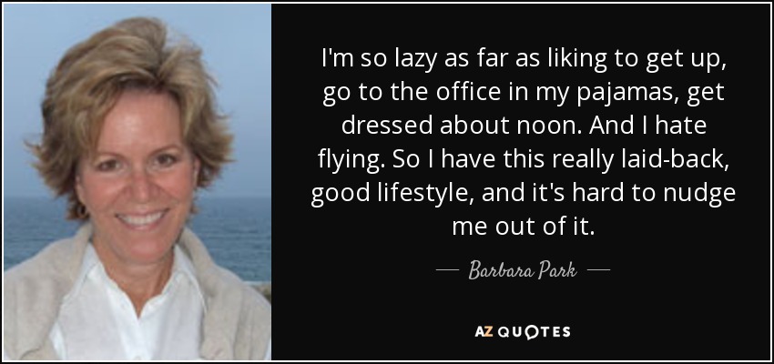 I'm so lazy as far as liking to get up, go to the office in my pajamas, get dressed about noon. And I hate flying. So I have this really laid-back, good lifestyle, and it's hard to nudge me out of it. - Barbara Park