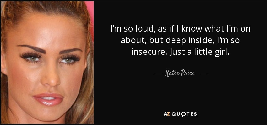 I'm so loud, as if I know what I'm on about, but deep inside, I'm so insecure. Just a little girl. - Katie Price