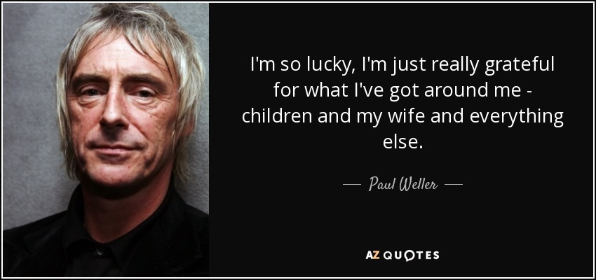 I'm so lucky, I'm just really grateful for what I've got around me - children and my wife and everything else. - Paul Weller