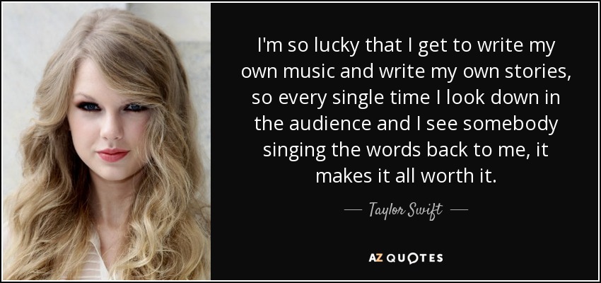 I'm so lucky that I get to write my own music and write my own stories, so every single time I look down in the audience and I see somebody singing the words back to me, it makes it all worth it. - Taylor Swift