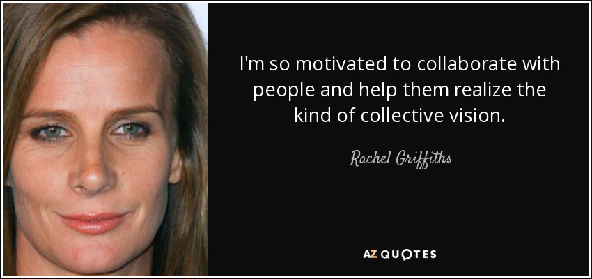 I'm so motivated to collaborate with people and help them realize the kind of collective vision. - Rachel Griffiths