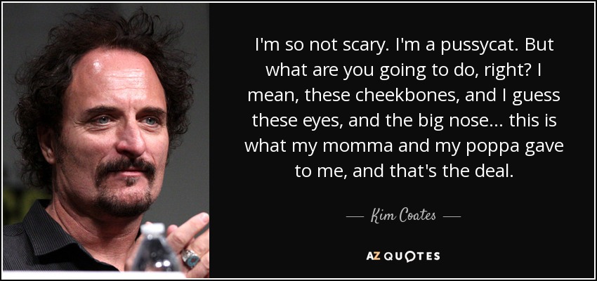 I'm so not scary. I'm a pussycat. But what are you going to do, right? I mean, these cheekbones, and I guess these eyes, and the big nose... this is what my momma and my poppa gave to me, and that's the deal. - Kim Coates