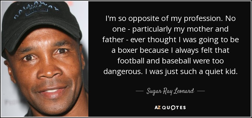 I'm so opposite of my profession. No one - particularly my mother and father - ever thought I was going to be a boxer because I always felt that football and baseball were too dangerous. I was just such a quiet kid. - Sugar Ray Leonard