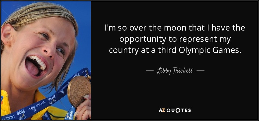 I'm so over the moon that I have the opportunity to represent my country at a third Olympic Games. - Libby Trickett