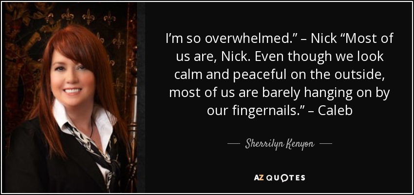 I’m so overwhelmed.” – Nick “Most of us are, Nick. Even though we look calm and peaceful on the outside, most of us are barely hanging on by our fingernails.” – Caleb - Sherrilyn Kenyon