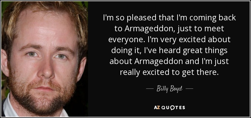 I'm so pleased that I'm coming back to Armageddon, just to meet everyone. I'm very excited about doing it, I've heard great things about Armageddon and I'm just really excited to get there. - Billy Boyd