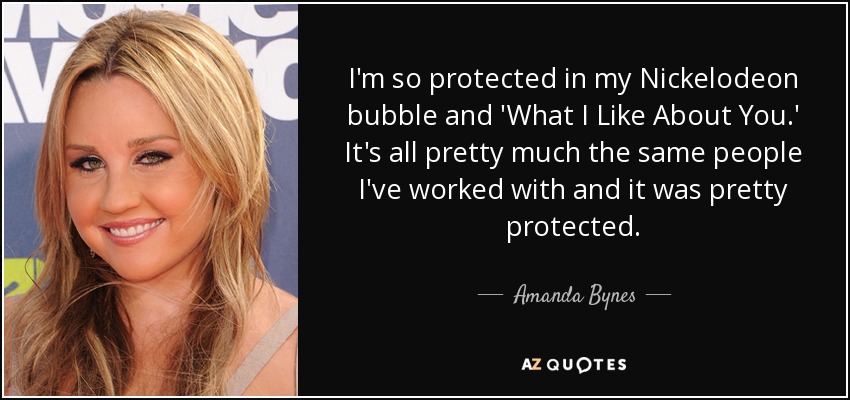I'm so protected in my Nickelodeon bubble and 'What I Like About You.' It's all pretty much the same people I've worked with and it was pretty protected. - Amanda Bynes