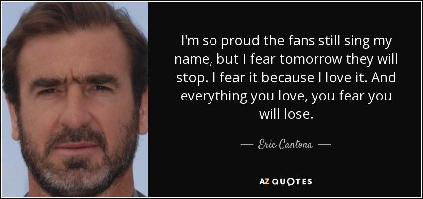 I'm so proud the fans still sing my name, but I fear tomorrow they will stop. I fear it because I love it. And everything you love, you fear you will lose. - Eric Cantona