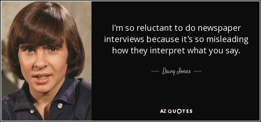 I'm so reluctant to do newspaper interviews because it's so misleading how they interpret what you say. - Davy Jones