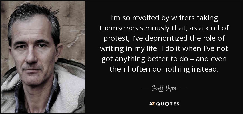 I’m so revolted by writers taking themselves seriously that, as a kind of protest, I’ve deprioritized the role of writing in my life. I do it when I’ve not got anything better to do – and even then I often do nothing instead. - Geoff Dyer