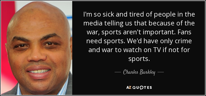 I'm so sick and tired of people in the media telling us that because of the war, sports aren't important. Fans need sports. We'd have only crime and war to watch on TV if not for sports. - Charles Barkley