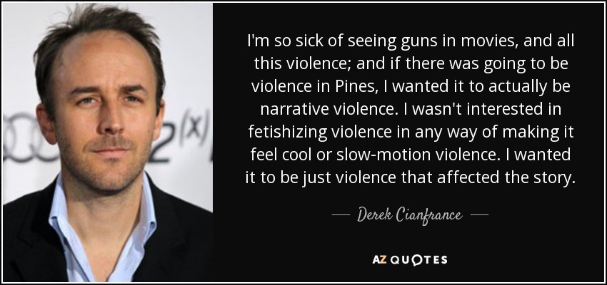 I'm so sick of seeing guns in movies, and all this violence; and if there was going to be violence in Pines, I wanted it to actually be narrative violence. I wasn't interested in fetishizing violence in any way of making it feel cool or slow-motion violence. I wanted it to be just violence that affected the story. - Derek Cianfrance