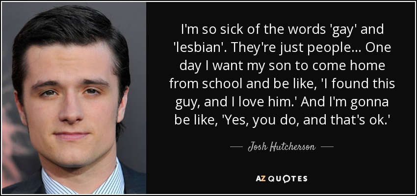 I'm so sick of the words 'gay' and 'lesbian'. They're just people... One day I want my son to come home from school and be like, 'I found this guy, and I love him.' And I'm gonna be like, 'Yes, you do, and that's ok.' - Josh Hutcherson