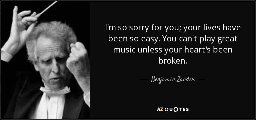 I'm so sorry for you; your lives have been so easy. You can't play great music unless your heart's been broken. - Benjamin Zander