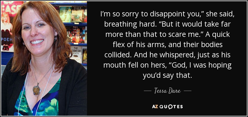I’m so sorry to disappoint you,” she said, breathing hard. “But it would take far more than that to scare me.” A quick flex of his arms, and their bodies collided. And he whispered, just as his mouth fell on hers, “God, I was hoping you’d say that. - Tessa Dare