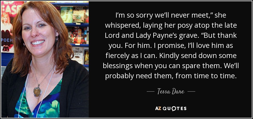 I’m so sorry we’ll never meet,” she whispered, laying her posy atop the late Lord and Lady Payne’s grave. “But thank you. For him. I promise, I’ll love him as fiercely as I can. Kindly send down some blessings when you can spare them. We’ll probably need them, from time to time. - Tessa Dare