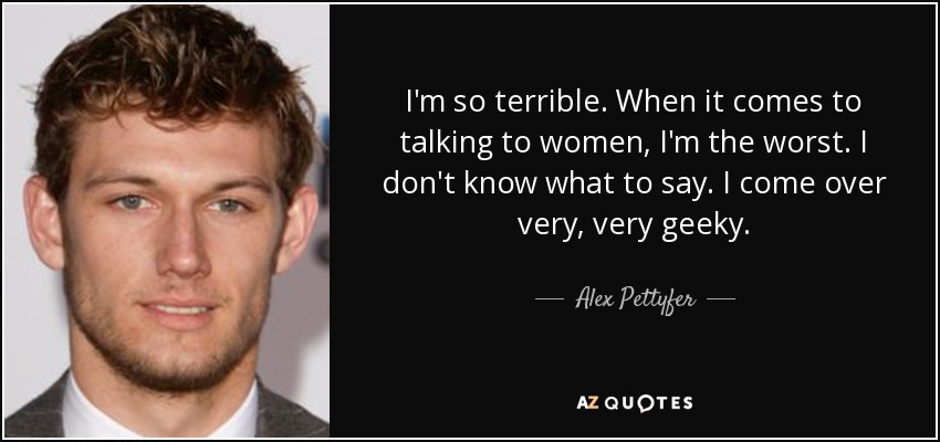 I'm so terrible. When it comes to talking to women, I'm the worst. I don't know what to say. I come over very, very geeky. - Alex Pettyfer