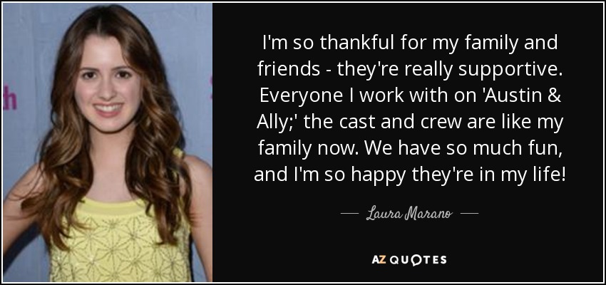 I'm so thankful for my family and friends - they're really supportive. Everyone I work with on 'Austin & Ally;' the cast and crew are like my family now. We have so much fun, and I'm so happy they're in my life! - Laura Marano