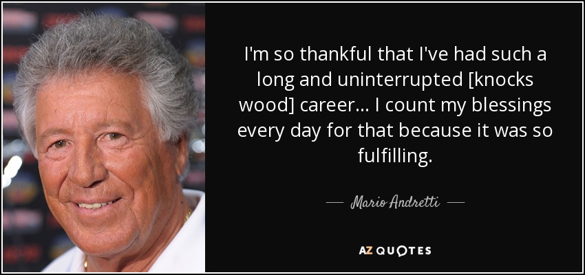 I'm so thankful that I've had such a long and uninterrupted [knocks wood] career... I count my blessings every day for that because it was so fulfilling. - Mario Andretti