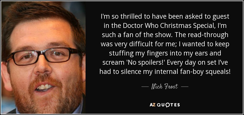 I'm so thrilled to have been asked to guest in the Doctor Who Christmas Special, I'm such a fan of the show. The read-through was very difficult for me; I wanted to keep stuffing my fingers into my ears and scream 'No spoilers!' Every day on set I’ve had to silence my internal fan-boy squeals! - Nick Frost